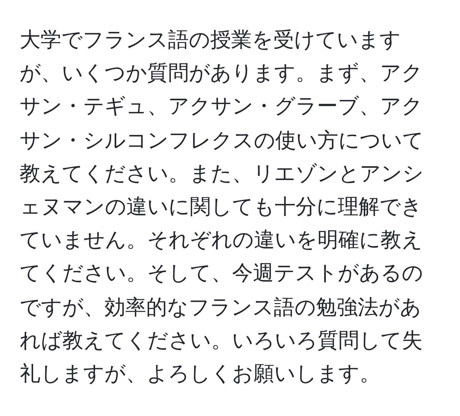 大学でフランス語の授業を受けていますが、いくつか質問があります。まず、アクサン・テギュ、アクサン・グラーブ、アクサン・シルコンフレクスの使い方について教えてください。また、リエゾンとアンシェヌマンの違いに関しても十分に理解できていません。それぞれの違いを明確に教えてください。そして、今週テストがあるのですが、効率的なフランス語の勉強法があれば教えてください。いろいろ質問して失礼しますが、よろしくお願いします。