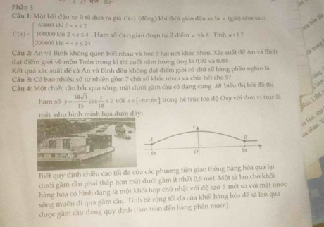 Phần 3
Câu 1: Một bãi đậu xe ô tô đưa ra giả C(x) (đōng) khi thời gian đậu xe là × (giờ) nhu sau:
xng bến lắn
C(x)=beginarrayl 60000khi0 . Hàm số C(x) gián đoạn tại 2 điểm a và 6. Tính a+b ?
Câu 2: An và Bình không quen biết nhau và học ở hai nơi khác nhau. Xác suất đế An và Bình Setrong
đạt điểm giới về môn Toán trong kì thi cuối năm tương ứng là 0,92 và 0,88 .
Kết quả xác suất để cá An và Bình đều không đạt điểm giới có chữ số hàng phần nghìn là
Cầu 3: Có bao nhiêu số tự nhiên gồm 7 chữ số khác nhau và chia hết cho 5?
Câu 4: Một chiếc cầu bắc qua sông, mặt dưới gầm cầu có dạng cung 4# biểu thị bởi đô thị
hè l thè
hàm số y= 38sqrt(3)/15 c cos  x/18 +2 với x∈ [-6π ;6π ] trong hệ trục toạ độ Oxy với đơn vị trục là
như hình minh họa dưới đây:
A
B
o nhan. ) ừ Hai, thủ
- 6
6x
Biết quy định chiều cao tốcác phương tiện giao thông hàng hóa qua lại
dưới gầm cầu phái thấp hơn mặt dưới gầm ít nhất 0,8 mét. Một sà lan chờ khối
hàng hóa có hình dạng là một khối hộp chữ nhật với độ cao 5 mét so với mặt nước
sông muốn đi qua gầm cầu. Tinh bề rộng tối đa của khối hàng hóa đế sà lan qua
được gầm cầu đúng quy định (làm tròn đến hàng phần mười).