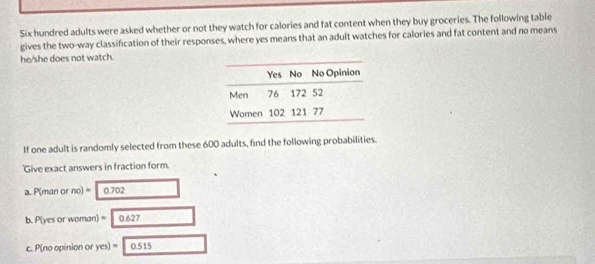 Six hundred adults were asked whether or not they watch for calories and fat content when they buy groceries. The following table 
gives the two-way classification of their responses, where yes means that an adult watches for calories and fat content and no means 
he/she does not watch. 
If one adult is randomly selected from these 600 adults, find the following probabilities. 
Give exact answers in fraction form. 
a. P(man or no)= 0.702
b. P(yes or woman) =0.627
c. P(no opinion or yes)=0.515