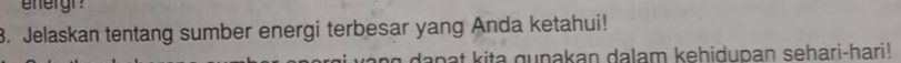 ehergr 
3. Jelaskan tentang sumber energi terbesar yang Anda ketahui! 
a n g dapat kita gunakan dalam kehidupan sehari-hari!