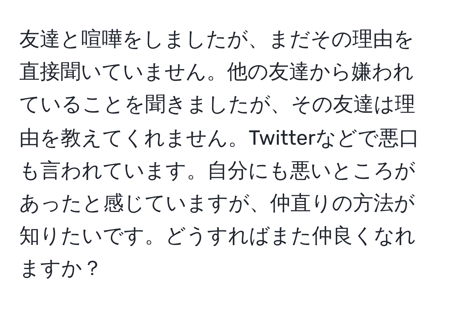 友達と喧嘩をしましたが、まだその理由を直接聞いていません。他の友達から嫌われていることを聞きましたが、その友達は理由を教えてくれません。Twitterなどで悪口も言われています。自分にも悪いところがあったと感じていますが、仲直りの方法が知りたいです。どうすればまた仲良くなれますか？