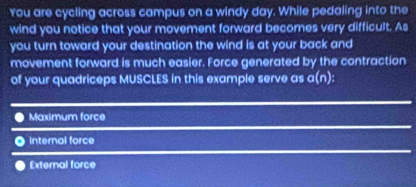 You are cycling across campus on a windy day. While pedaling into the
wind you notice that your movement forward becomes very difficult. As
you turn toward your destination the wind is at your back and
movement forward is much easler. Force generated by the contraction
of your quadriceps MUSCLES in this example serve as a(n)
Maximum force
Internal force
External force