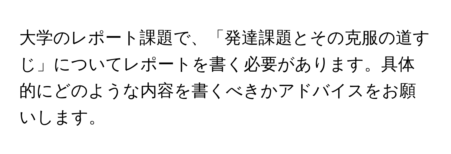 大学のレポート課題で、「発達課題とその克服の道すじ」についてレポートを書く必要があります。具体的にどのような内容を書くべきかアドバイスをお願いします。