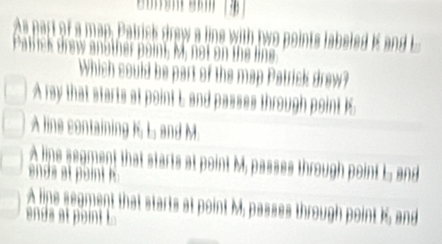 As part of a map, Patrick draw a line with two points labeled K and E
Patfick drew another point, M, not on the line
Which could be part of the map Patrick drew?
A ray that starts at point L and passes through point I
A line containing K, L, and M.
A lipe segment that starts at point M, passes through point L and
ands at point i
A line segment that starts at point M, passes through point K, and
ends at point L