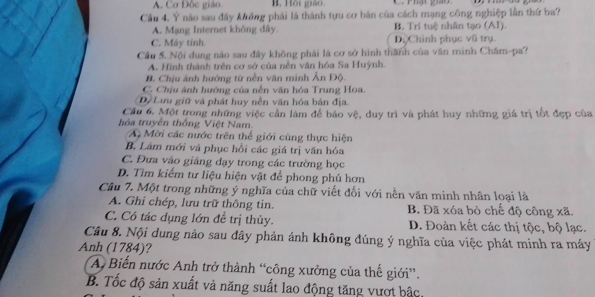 A. Cơ Đốc giáo. B. Hồi giáo C. Phật giáo
Cầu 4. Ý nào sau đây không phải là thành tựu cơ bản của cách mạng công nghiệp lần thứ ba?
A. Mạng Internet không dây. B. Trí tuệ nhân tạo (AI).
C. Máy tính Dộ Chính phục vũ trụ.
Cầu 5. Nội dung nào sau đây không phải là cơ sở hình thành của văn minh Chăm-pa?
A. Hình thành trên cơ sở của nền văn hóa Sa Huỳnh.
B Chịu ảnh hưởng từ nền văn minh Ấn Độ.
C. Chịu ảnh hướng của nên văn hóa Trung Hoa.
Dự Lưu giữ và phát huy nền văn hóa bản địa.
Câu 6. Một trong những việc cần làm để bảo vệ, duy trì và phát huy những giá trị tốt đẹp của
hóa truyền thống Việt Nam.
A. Mời các nước trên thế giới cùng thực hiện
B. Làm mới và phục hồi các giá trị văn hóa
C. Đưa vào giảng dạy trong các trường học
D. Tìm kiếm tư liệu hiện vật để phong phú hơn
Câu 7. Một trong những ý nghĩa của chữ viết đối với nền văn minh nhân loại là
A. Ghi chép, lưu trữ thông tin. B. Đã xóa bỏ chế độ công xã.
C. Có tác dụng lớn để trị thủy. D. Đoàn kết các thị tộc, bộ lạc.
Câu 8. Nội dung nào sau đây phản ánh không đúng ý nghĩa của việc phát minh ra máy
Anh (1784)?
A Biến nước Anh trở thành “công xưởng của thế giới”.
B. Tốc độ sản xuất và năng suất lao động tăng vượt bậc.