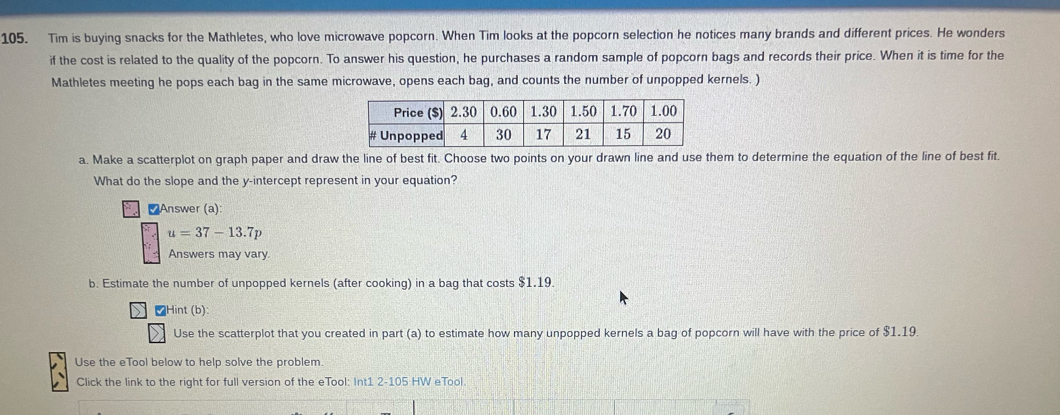 Tim is buying snacks for the Mathletes, who love microwave popcorn. When Tim looks at the popcorn selection he notices many brands and different prices. He wonders 
if the cost is related to the quality of the popcorn. To answer his question, he purchases a random sample of popcorn bags and records their price. When it is time for the 
Mathletes meeting he pops each bag in the same microwave, opens each bag, and counts the number of unpopped kernels. ) 
a. Make a scatterplot on graph paper and draw the line of best fit. Choose two points on your drawn line and use them to determine the equation of the line of best fit. 
What do the slope and the y-intercept represent in your equation? 
₹Answer (a):
u=37-13.7p
Answers may vary. 
b. Estimate the number of unpopped kernels (after cooking) in a bag that costs $1.19
₹Hint (b): 
Use the scatterplot that you created in part (a) to estimate how many unpopped kernels a bag of popcorn will have with the price of $1.19. 
Use the eTool below to help solve the problem. 
Click the link to the right for full version of the eTool: Int1 2-105 HW eTool.