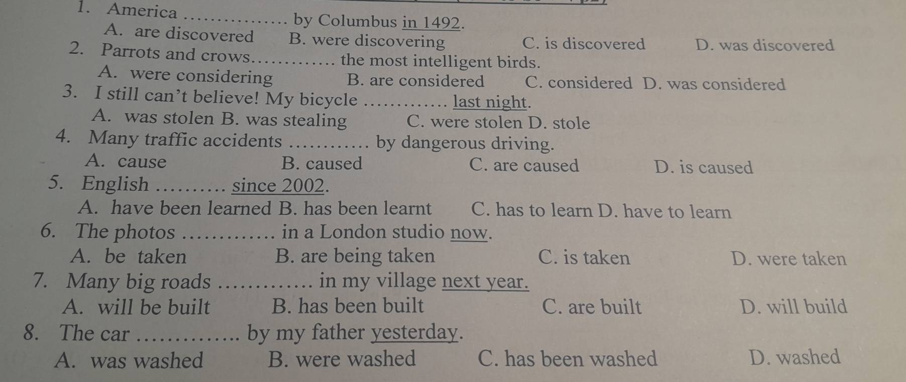 America
_by Columbus in 1492.
A. are discovered B. were discovering C. is discovered D. was discovered
2. Parrots and crows_ the most intelligent birds.
A. were considering B. are considered C. considered D. was considered
3. I still can’t believe! My bicycle _last night.
A. was stolen B. was stealing C. were stolen D. stole
4. Many traffic accidents _. by dangerous driving.
A. cause B. caused C. are caused D. is caused
5. English _since 2002.
A. have been learned B. has been learnt C. has to learn D. have to learn
6. The photos _in a London studio now.
A. be taken B. are being taken C. is taken D. were taken
7. Many big roads _in my village next year.
A. will be built B. has been built C. are built D. will build
8. The car _by my father yesterday.
A. was washed B. were washed C. has been washed D. washed