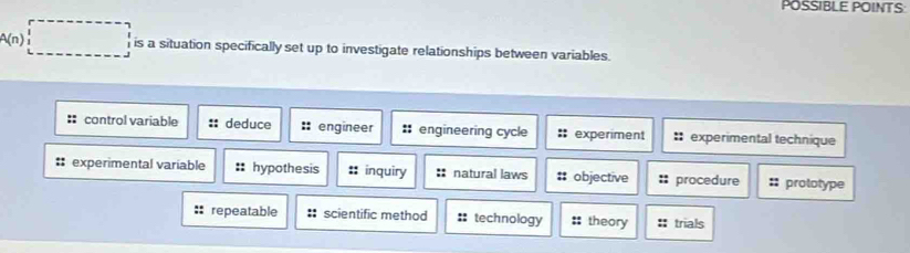 POSSIBLE POINTS
A(n) □^ is a situation specifically set up to investigate relationships between variables.
: control variable :: deduce :: engineer engineering cycle : experiment : experimental technique
# experimental variable hypothesis inquiry :: natural laws objective procedure :: prototype
repeatable : scientific method :: technology theory trials