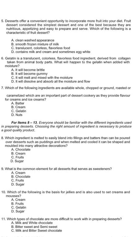 Desserts offer a convenient opportunity to incorporate more fruit into your diet. Fruit
dessert considered the simplest dessert and one of the best because they are
nutritious, appetizing and easy to prepare and serve. Which of the following is a
characteristic of fruit dessert?
A. clean washed appearance
B. smooth frozen mixture of milk
C. translucent, colorless, flavorless food
D. contains milk and cream and sometimes egg white
6. Gelatin is a translucent, colorless, flavorless food ingredient, derived from collagen
taken from animal body parts. What will happen to the gelatin when added with
moisture?
A. It will become brittle
B. It will become gummy
C. It will melt and mixed with the moisture
D. It will dissolve and absorb all the moisture and flow
7. Which of the following ingredients are available whole, chopped or ground, roasted or
caramelized which are an important part of dessert cookery as they provide flavour
for creams and ice creams?
A. Batter
B. Cream
C. Gelatin
D. Nuts
For Items 8 - 13. Everyone should be familiar with the different ingredients used
in preparing desserts. Choosing the right amount of ingredient is necessary to produce
a good quality product.
8. Which ingredient is melted to easily blend into fillings and batters than can be poured
over desserts such as puddings and when melted and cooled it can be shaped and
moulded into many attractive decorations?
A. Chocolate
B. Cream
C. Fruits
D. Sugar
9. What is the common element for all desserts that serves as sweeteners?
A. Cream
B. Chocolate
C. Fruits
D. Sugar
10. Which of the following is the basis for jellies and is also used to set creams and
mousses?
A. Cream
B. Fruits
C. Gelatin
D. Sugar
11. Which types of chocolate are more difficult to work with in preparing desserts?
A. Milk and White chocolate
B. Bitter sweet and Semi sweet
C. Milk and Bitter Sweet chocolate