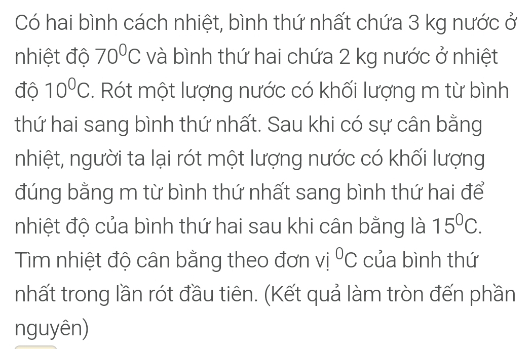 Có hai bình cách nhiệt, bình thứ nhất chứa 3 kg nước ở 
nhiệt độ 70^0C và bình thứ hai chứa 2 kg nước ở nhiệt 
độ 10^0C. Rót một lượng nước có khối lượng m từ bình 
thứ hai sang bình thứ nhất. Sau khi có sự cân bằng 
nhiệt, người ta lại rót một lượng nước có khối lượng 
đúng bằng m từ bình thứ nhất sang bình thứ hai để 
nhiệt độ của bình thứ hai sau khi cân bằng là 15^0C. 
Tìm nhiệt độ cân bằng theo đơn vi°C của bình thứ 
nhất trong lần rót đầu tiên. (Kết quả làm tròn đến phần 
nguyên)