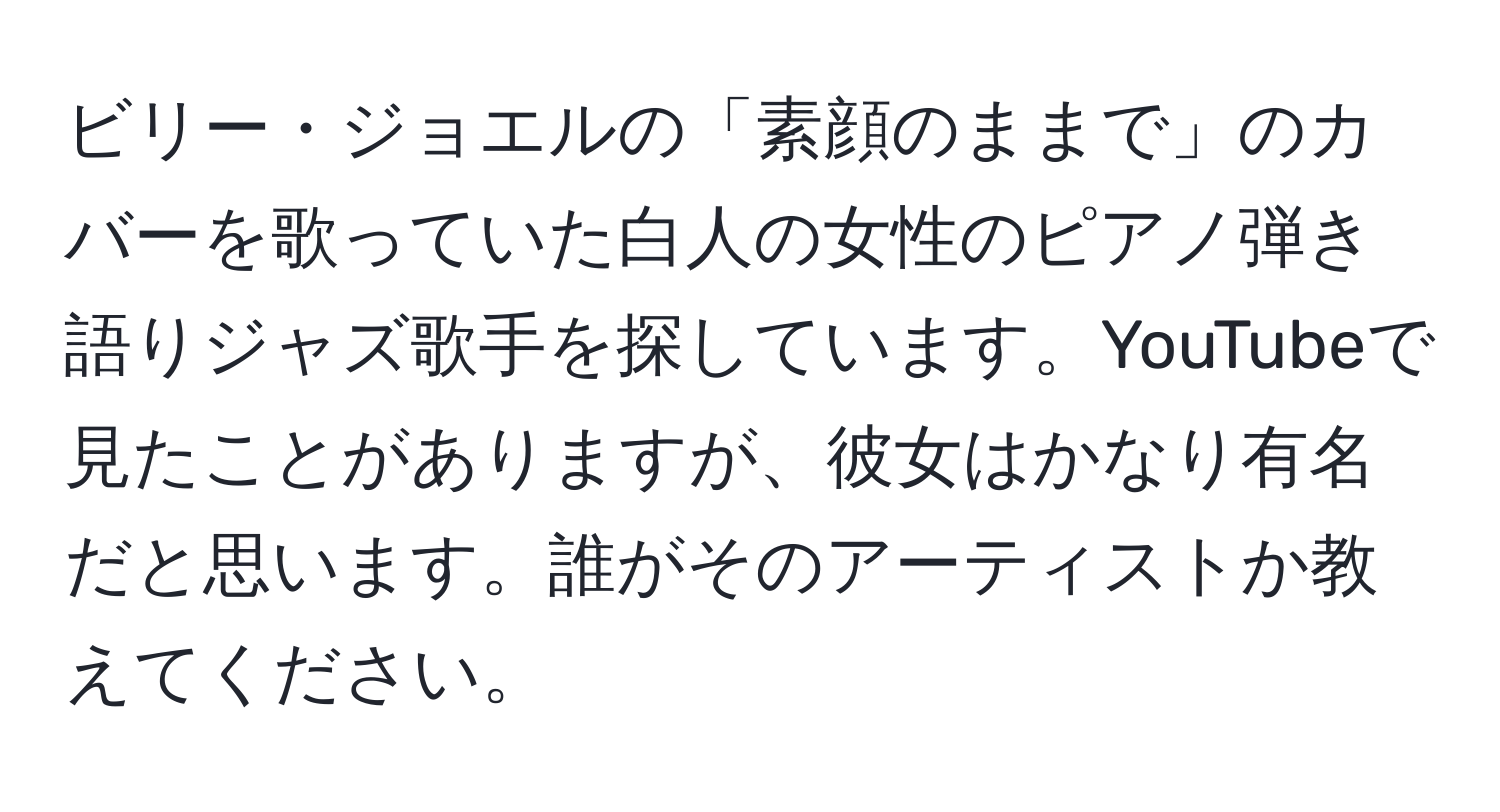 ビリー・ジョエルの「素顔のままで」のカバーを歌っていた白人の女性のピアノ弾き語りジャズ歌手を探しています。YouTubeで見たことがありますが、彼女はかなり有名だと思います。誰がそのアーティストか教えてください。