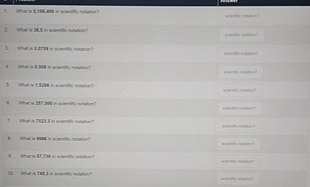 What is 5,188,400 in scientific notation? scientific notation? 
2. What is 38.5 in scientific notation? 
scientiflc notation? 
3. What is 0.0759 in scientific notation? scientific notiation? 
4. What is 9.008 in scientific notation? scientific notation? 
5. What is 1.5286 in scientific notation? 
icentfic rotation? 
6. What is 2$7,000 in scientific notation? scentfic notation? 
7. What is 7$23.3 in scientific notation? scientific notiation? 
B. What is 9996 in scientific notation acientific notation? 
9. What is 57,730 in scientific notation? scentifc notition ? 
10. What is 745.3 in sclentific notation? scientfic notarve ?