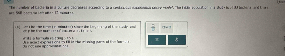 Espó 
The number of bacteria in a culture decreases according to a continuous exponential decay model. The initial population in a study is 3100 bacteria, and there 
are 868 bacteria left after 12 minutes. 
(a) Let / be the time (in minutes) since the beginning of the study, and  □ /□   □In□ 
let y be the number of bacteria at time 1. 
Write a formula relating y to . 
Use exact expressions to fill in the missing parts of the formula. × 5 
Do not use approximations.