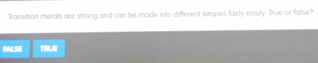 Transition metals are strong and can be made into different sapes fairly easily. True or false?
FALSE TRUE
