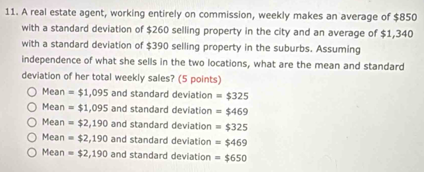 A real estate agent, working entirely on commission, weekly makes an average of $850
with a standard deviation of $260 selling property in the city and an average of $1,340
with a standard deviation of $390 selling property in the suburbs. Assuming
independence of what she sells in the two locations, what are the mean and standard
deviation of her total weekly sales? (5 points)
Mean =$1,095 and standard deviation =$325
Mean =$1,095 and standard deviation =$469
Mean =$2,190 and standard deviation =$325
Mean =$2,190 and standard deviation =$469
Mean =$2,190 and standard deviation =$650