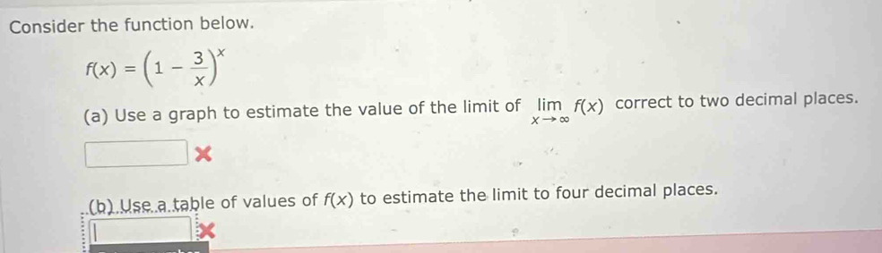 Consider the function below.
f(x)=(1- 3/x )^x
(a) Use a graph to estimate the value of the limit of limlimits _xto ∈fty f(x) correct to two decimal places.
□ *
(b).Use a.table of values of f(x) to estimate the limit to four decimal places.