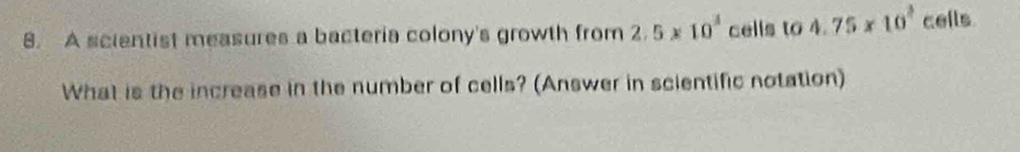 A scientist measures a bacteria colony's growth from 2.5* 10^3 cells to 4.75* 10^2 cells 
What is the increase in the number of cells? (Answer in scientific notation)