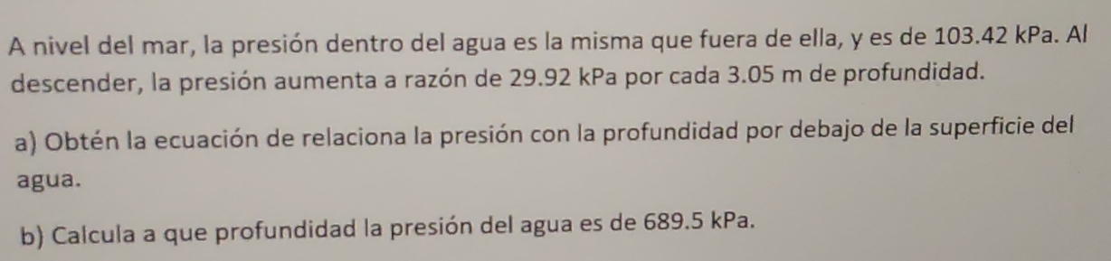 A nivel del mar, la presión dentro del agua es la misma que fuera de ella, y es de 103.42 kPa. Al 
descender, la presión aumenta a razón de 29.92 kPa por cada 3.05 m de profundidad. 
a) Obtén la ecuación de relaciona la presión con la profundidad por debajo de la superficie del 
agua. 
b) Calcula a que profundidad la presión del agua es de 689.5 kPa.