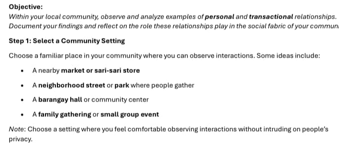 Objective:
Within your local community, observe and analyze examples of personal and transactional relationships.
Document your findings and reflect on the role these relationships play in the social fabric of your commun
Step 1: Select a Community Setting
Choose a familiar place in your community where you can observe interactions. Some ideas include:
A nearby market or sari-sari store
A neighborhood street or park where people gather
A barangay hall or community center
A family gathering or small group event
Note: Choose a setting where you feel comfortable observing interactions without intruding on people’s
privacy.