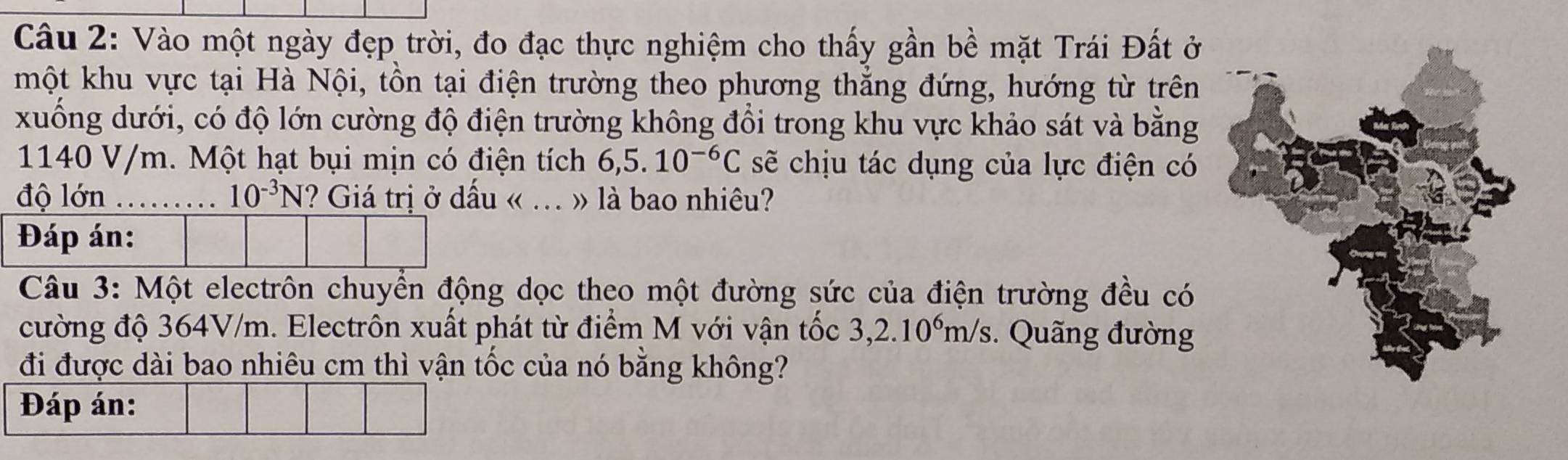 Vào một ngày đẹp trời, đo đạc thực nghiệm cho thấy gần bề mặt Trái Đất ở 
một khu vực tại Hà Nội, tồn tại điện trường theo phương thắng đứng, hướng từ trên 
xuống dưới, có độ lớn cường độ điện trường không đổi trong khu vực khảo sát và bằng
1140 V/m. Một hạt bụi mịn có điện tích 6,5. 10^(-6)C sẽ chịu tác dụng của lực điện có 
độ lớn ……… 10^(-3)N ? Giá trị ở dấu « .. » là bao nhiêu? 
Đáp án: 
Câu 3: Một electrôn chuyển động dọc theo một đường sức của điện trường đều có 
cường độ 364V/m. Electrôn xuất phát từ điểm M với vận tốc 3, 2.10^6m/s. Quãng đường 
đi được dài bao nhiêu cm thì yận tốc của nó bằng không? 
Đáp án: