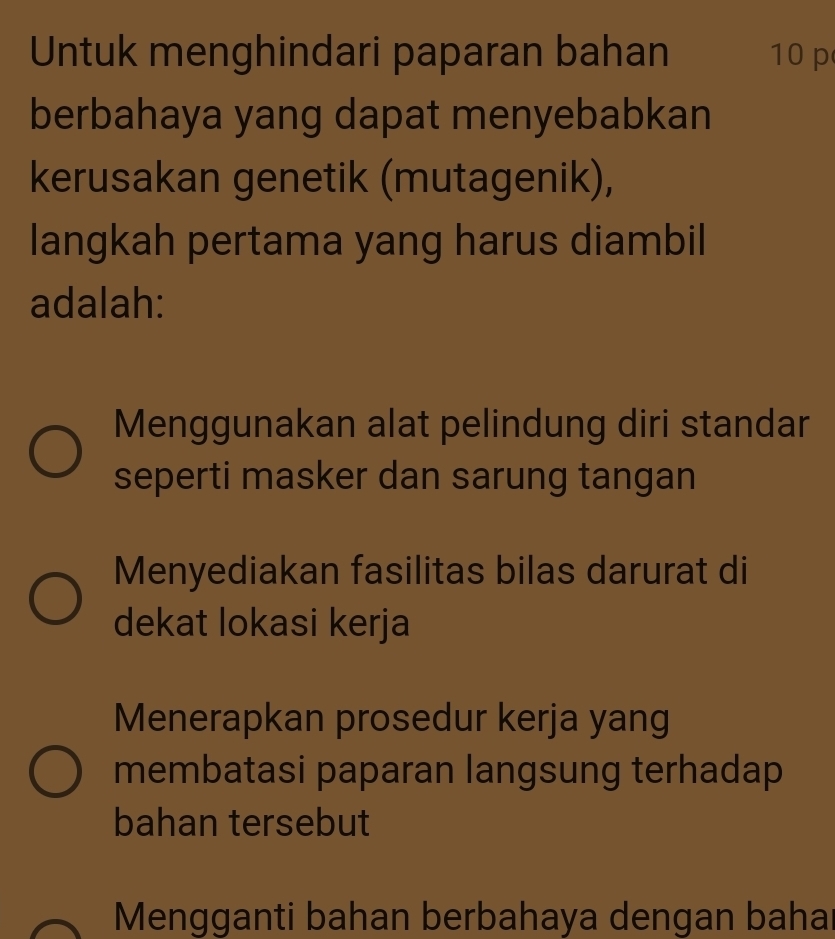 Untuk menghindari paparan bahan 10 p
berbahaya yang dapat menyebabkan
kerusakan genetik (mutagenik),
langkah pertama yang harus diambil
adalah:
Menggunakan alat pelindung diri standar
seperti masker dan sarung tangan
Menyediakan fasilitas bilas darurat di
dekat lokasi kerja
Menerapkan prosedur kerja yang
membatasi paparan langsung terhadap
bahan tersebut
Mengganti bahan berbahaya dengan bahar