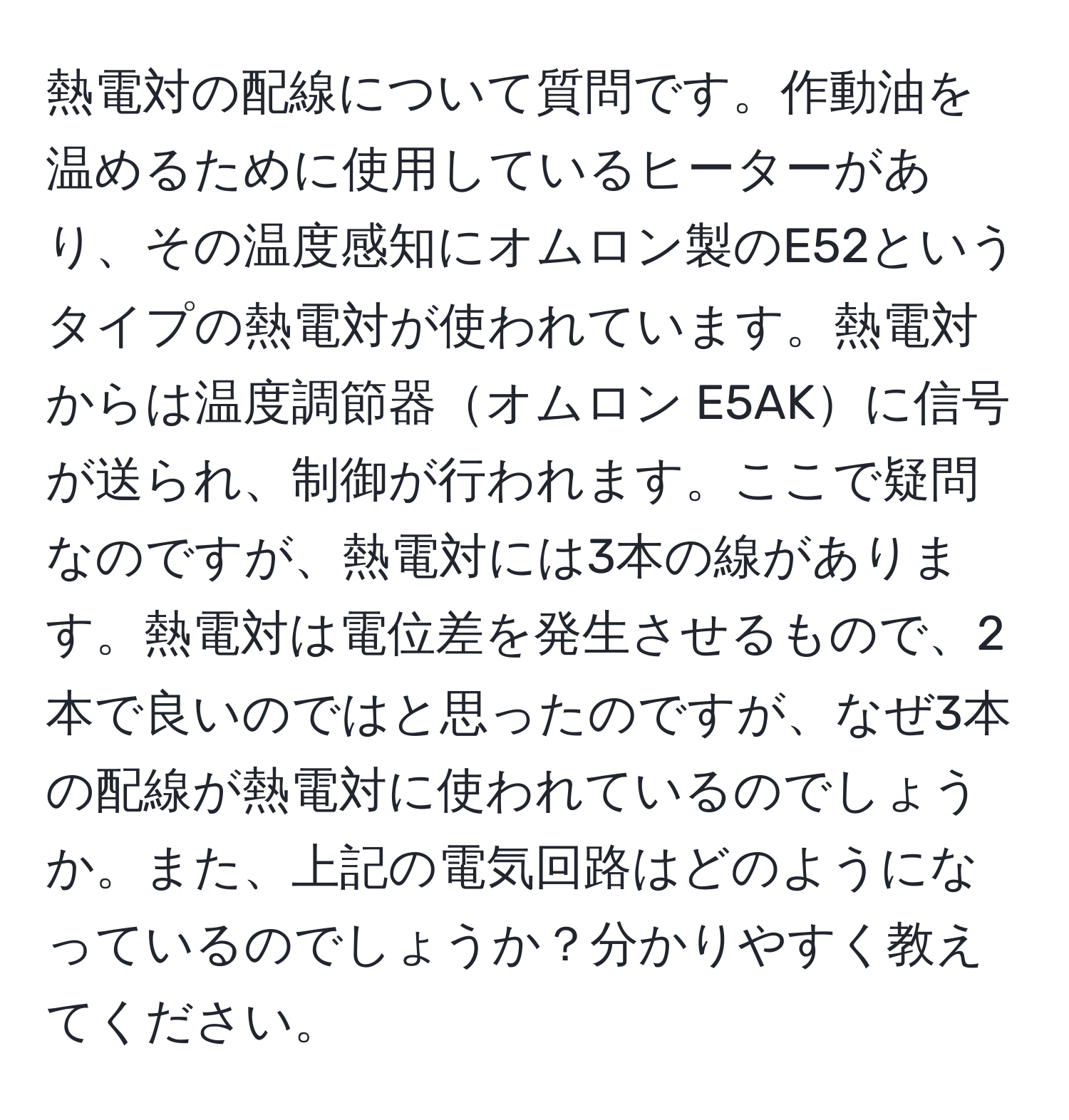 熱電対の配線について質問です。作動油を温めるために使用しているヒーターがあり、その温度感知にオムロン製のE52というタイプの熱電対が使われています。熱電対からは温度調節器オムロン E5AKに信号が送られ、制御が行われます。ここで疑問なのですが、熱電対には3本の線があります。熱電対は電位差を発生させるもので、2本で良いのではと思ったのですが、なぜ3本の配線が熱電対に使われているのでしょうか。また、上記の電気回路はどのようになっているのでしょうか？分かりやすく教えてください。