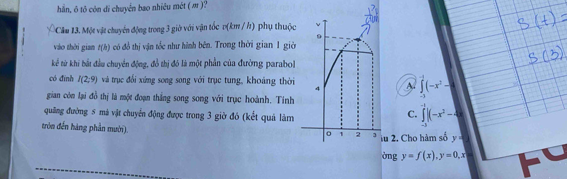 hằn, ô tô còn di chuyển bao nhiêu mét ( m )?
Câu 13. Một vật chuyển động trong 3 giờ với vận tốc v(km / h) phụ thuộc
vào thời gian t(h) có đồ thị vận tốc như hình bên. Trong thời gian 1 giờ
kể từ khi bắt đầu chuyển động, đồ thị đó là một phần của đường parabol
có đinh I(2;9) và trục đổi xứng song song với trục tung, khoảng thời
∈tlimits _(-3)^(-1)(-x^2-4
gian còn lại đồ thị là một đoạn thắng song song với trục hoành. Tính
đuãng đường S mà vật chuyển động được trong 3 giờ đó (kết quả làm
C. ∈tlimits _(-3)^(-1)|(-x^2-4x
tròn đến hàng phần mười).
u 2. Cho hàm số y=)
òng y=f(x), y=0, x=