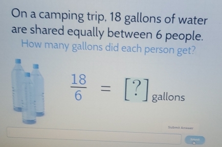 On a camping trip, 18 gallons of water 
are shared equally between 6 people. 
How many gallons did each person get?
 18/6 =[?] gallons
Submit Answer