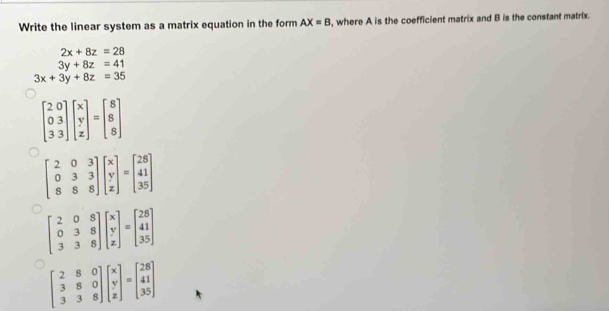 Write the linear system as a matrix equation in the form AX=B , where A is the coefficient matrix and B is the constant matrix.
2x+8z=28
3y+8z=41
3x+3y+8z=35
beginbmatrix 2&0 0&3 3&3endbmatrix beginbmatrix x y zendbmatrix =beginbmatrix 8 8 8endbmatrix
beginbmatrix 2&0&3 0&3&3 8&8&8endbmatrix beginbmatrix x y zendbmatrix =beginbmatrix 28 41 35endbmatrix
beginbmatrix 2&0&8 0&3&8 3&3&8endbmatrix beginbmatrix x y zendbmatrix =beginbmatrix 28 41 35endbmatrix
beginbmatrix 2&8&0 3&8&0 3&3&8endbmatrix beginbmatrix x y zendbmatrix =beginbmatrix 28 41 35endbmatrix