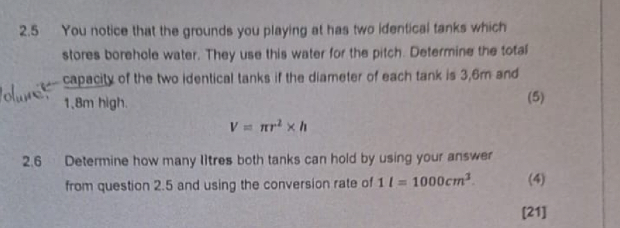 2.5 You notice that the grounds you playing at has two identical tanks which 
stores borehole water. They use this water for the pitch. Determine the total 
capacity of the two identical tanks if the diameter of each tank is 3,6m and
1,8m high. 
(5)
V=π r^2* h
2.6 Determine how many litres both tanks can hold by using your answer 
from question 2.5 and using the conversion rate of 1l=1000cm^3. (4) 
[21]