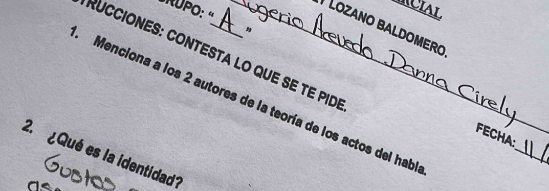 ICIAL 
'RUPO: « 
* LOZANO BALDOMERO 
, 
RUCCIONES: CONTESTA LO QUE SE TE PID 
Menciona a los 2 autores de la teoría de los actos del habí 
_ 
FECHA: 
2. ¿ Qué es la identidad?