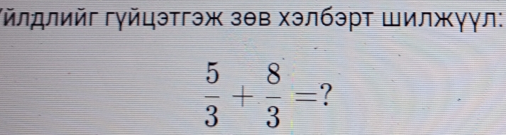 Γйлдлийг гγйцэтгэж зθв хэлбэрт Шилжγγл:
 5/3 + 8/3 =