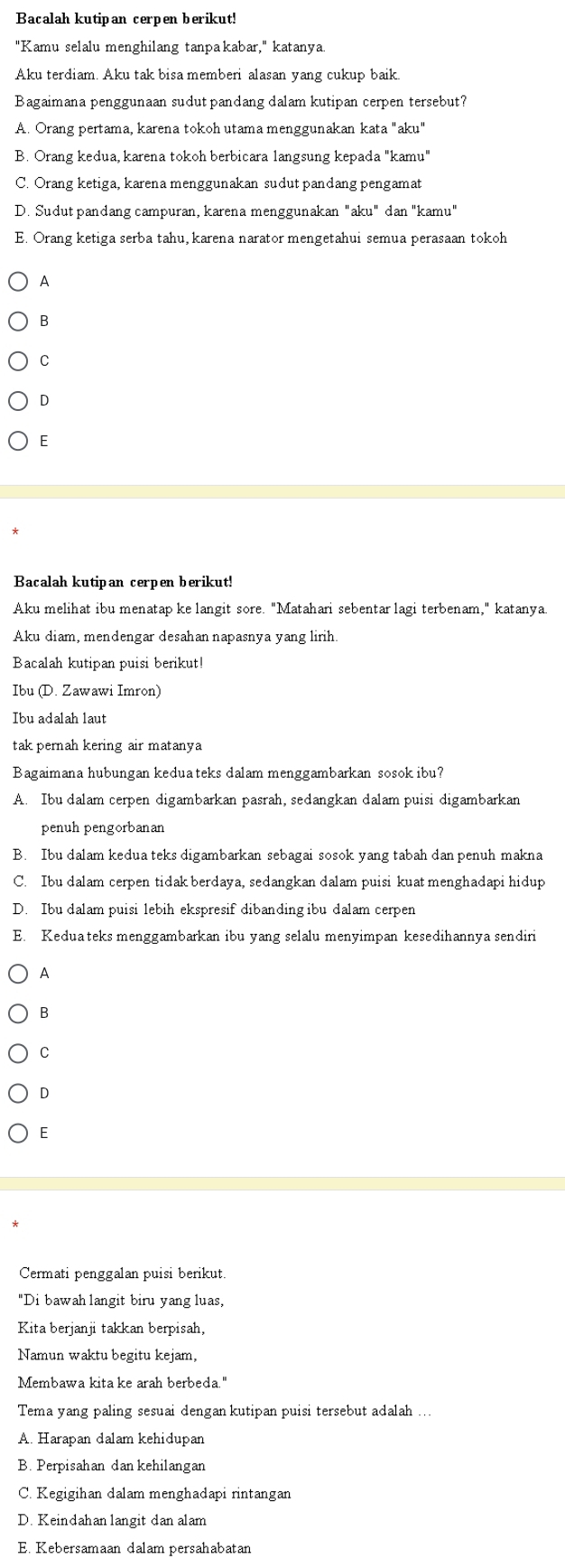 Bacalah kutipan cerpen berikut!
"Kamu selalu menghilang tanpakabar," katanya.
Aku terdiam. Aku tak bisa memberi alasan yang cukup baik.
Bagaimana penggunaan sudut pandang dalam kutipan cerpen tersebut?
A. Orang pertama, karena tokoh utama menggunakan kata "aku"
B. Orang kedua, karena tokoh berbicara langsung kepada "kamu"
C. Orang ketiga, karena menggunakan sudut pandang pengamat
D. Sudut pandang campuran, karena menggunakan "aku" dan "kamu"
E. Orang ketiga serba tahu, karena narator mengetahui semua perasaan tokoh
A
B
C
D
E
Bacalah kutipan cerpen berikut!
Aku melihat ibu menatap ke langit sore. "Matahari sebentar lagi terbenam," katanya
Aku diam, mendengar desahan napasnya yang lirih.
Bacalah kutipan puisi berikut!
Ibu (D. Zawawi Imron)
Ibu adalah laut
tak pernah kering air matanya
Bagaimana hubungan keduateks dalam menggambarkan sosok ibu?
A. Ibu dalam cerpen digambarkan pasrah, sedangkan dalam puisi digambarkan
penuh pengorbanan
B. Ibu dalam kedua teks digambarkan sebagai sosok yang tabah dan penuh makna
C. Ibu dalam cerpen tidak berdaya, sedangkan dalam puisi kuat menghadapi hidup
D. Ibu dalam puisi lebih ekspresif dibanding ibu dalam cerpen
E. Keduateks menggambarkan ibu yang selalu menyimpan kesedihannya sendiri
A
B
C
D
E
Cermati penggalan puisi berikut.
"Di bawah langit biru yang luas,
Kita berjanji takkan berpisah,
Namun waktu begitu kejam,
Membawa kita ke arah berbeda."
Tema yang paling sesuai dengan kutipan puisi tersebut adalah
A. Harapan dalam kehidupan
B. Perpisahan dan kehilangan
C. Kegigihan dalam menghadapi rintangan
D. Keindahanlangit dan alam
E. Kebersamaan dalam persahabatan