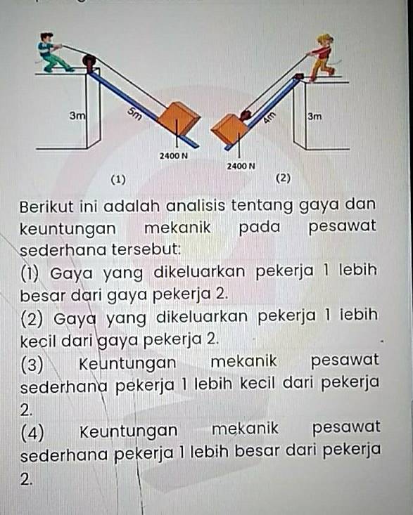 (1) (2)
Berikut ini adalah analisis tentang gaya dan
keuntungan mekanik pada pesawat 
sederhana tersebut:
(1) Gaya yang dikeluarkan pekerja 1 lebih
besar dari gaya pekerja 2.
(2) Gaya yang dikeluarkan pekerja 1 iebih 
kecil dari gaya pekerja 2.
(3) Keuntungan mekanik pesawat
sederhana pekerja 1 lebih kecil dari pekerja
2.
(4) Keuntungan mekanik pesawat
sederhana pekerja 1 lebih besar dari pekerja
2.