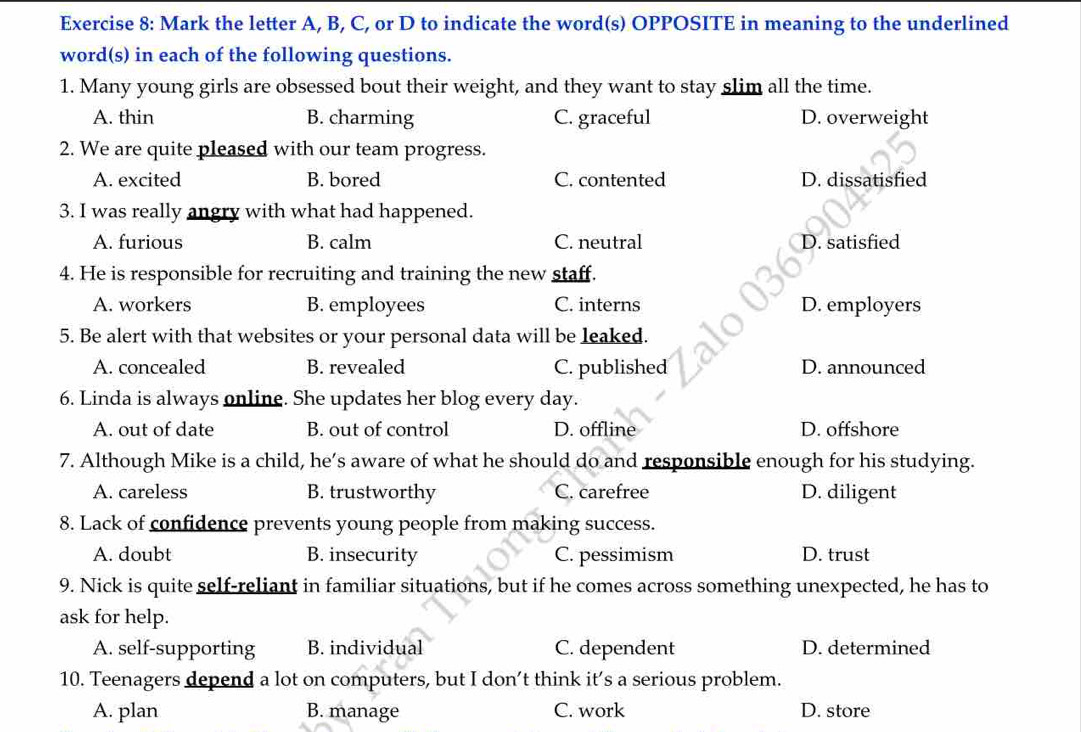 Mark the letter A, B, C, or D to indicate the word(s) OPPOSITE in meaning to the underlined
word(s) in each of the following questions.
1. Many young girls are obsessed bout their weight, and they want to stay slim all the time.
A. thin B. charming C. graceful D. overweight
2. We are quite pleased with our team progress.
A. excited B. bored C. contented D. dissatisfied
3. I was really angry with what had happened.
A. furious B. calm C. neutral D. satisfied
4. He is responsible for recruiting and training the new staff.
A. workers B. employees C. interns D. employers
5. Be alert with that websites or your personal data will be leaked.
A. concealed B. revealed C. published D. announced
6. Linda is always online. She updates her blog every day.
A. out of date B. out of control D. offline D. offshore
7. Although Mike is a child, he’s aware of what he should do and responsible enough for his studying.
A. careless B. trustworthy C. carefree D. diligent
8. Lack of confidence prevents young people from making success.
A. doubt B. insecurity C. pessimism D. trust
9. Nick is quite self-reliant in familiar situations, but if he comes across something unexpected, he has to
ask for help.
A. self-supporting B. individual C. dependent D. determined
10. Teenagers depend a lot on computers, but I don’t think it’s a serious problem.
A. plan B. manage C. work D. store