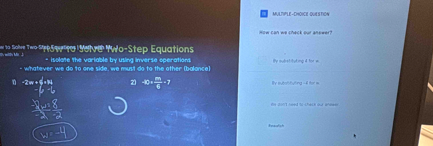 MULTIPLE-CHOICE QUESTION
How can we check our answer?
w to Solve Two-Step Equations IMe wi YWo-Step Equations
th with Mr. J
- isolate the variable by using inverse operations By substituting 4 for w.
- whatever we do to one side, we must do to the other (balance)
2) -10= m/6 -7
1 -2w+6=14 By substituting -4 for w.
We don't need to check our answer.
Rewatch