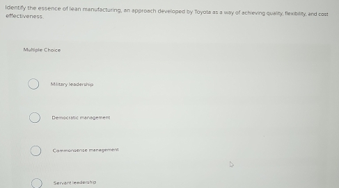 Identify the essence of lean manufacturing, an approach developed by Toyota as a way of achieving quality, flexibility, and cost
effectiveness
Multiple Choice
Military leadership
Democratic management
Commonsense management
Servant leadership