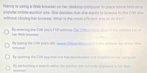 Nancy is using a Web browser on her desktop computer to place some bids on a
popular online auction site. She decides that she wants to browse to the CIW site
without closing her browser. What is the most efficient way to do this?
By entering the CIW site's FTP address (ftp.CIWcertified.com) in the address bar of
her Web browser
By typing the CIW site's URL (www.CIWcertified com) In the address bar of her Web
browser
By opening the CIW app that she has downloaded and installed on her computer
By performing a search within the auction site currently displayed in her Web
browser