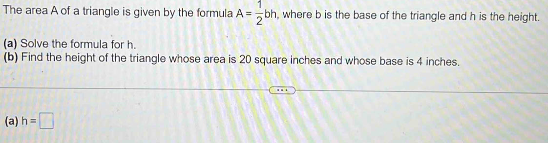 The area A of a triangle is given by the formula A= 1/2 bh, , where b is the base of the triangle and h is the height. 
(a) Solve the formula for h. 
(b) Find the height of the triangle whose area is 20 square inches and whose base is 4 inches. 
(a) h=□