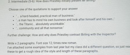 Intermediate (5-6) ow does Priestle y initially presen r Bnin 
Choose one of the quotations to support your answer
a hard-headed, practical man of business.'
a man has to mind his own business and look after himself and his own...'
the Titanic... absolutely unsinkable.'
community and all that nonsense.'
Further challenge: How and why does Priestley contrast Birling with the Inspector?
Write x 2 paragraphs. Font size 12; times new roman.
I've attached some examples from last year but my class did a different question, so just rea
these to get a rough idea of the style and length of these paragraphs.