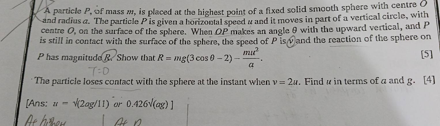 A particle P, of mass m, is placed at the highest point of a fixed solid smooth sphere with centre O
and radius a. The particle P is given a horizontal speed u and it moves in part of a vertical circle, with 
centre O, on the surface of the sphere. When OP makes an angle θ with the upward vertical, and P
is still in contact with the surface of the sphere, the speed of P isv and the reaction of the sphere on
P has magnitude R. Show that R=mg(3cos θ -2)- mu^2/a . [5] 
The particle loses contact with the sphere at the instant when v=2u. Find u in terms of a and g. [4] 
[Ans: u=sqrt((2ag/11)) or 0.426sqrt((ag))]