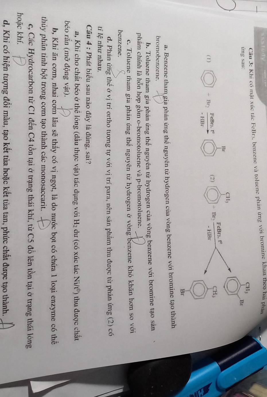 ssstudy
Câu 3: Khi có mặt xúc tác FeBr3, benzene và toluene phản ứng với bromine khan theo hai phán
CH_3
ứng sau: Br
CH_3
Br
CH_3
(1) -Br_2 FeBr₃. t° (2) Br₂ FeBr3, t°
- HBr
- HBr
Br
a. Benzene tham gia phản ứng thế nguyên tử hydrogen của vòng benzene với bromine tạo thành
bromobenzene.
b. Toluene tham gia phản ứng thế nguyên tử hydrogen của vòng benzene với bromine tạo sản
phẩm chính là hỗn hợp gồm o-bromotoluene và p-bromotoluene.
c. Toluene tham gia phản ứng thể nguyên tử hydrogen ở vòng benzene khó khăn hơn so với
benzene.
d. Phản ứng thế ở vị trí ortho tương tự với vị trí para, nên sản phẩm thu được từ phản ứng (2) có
ti lệ như nhau.
Câu 4 : Phát biểu sau nào đây là đúng, sai?
a, Khi cho chất béo ở thể lỏng (đầu thực vật) tác dụng với H_2 dư (có xúc tác Ni/t^0) thu được chất
béo rắn (mỡ động vật).
b, Khi ăn cơm, nhai cơm lâu sẽ thấy có vị ngọt, là do nước bọt có chứa 1 loại enzyme có thể
thủy phân tinh bột trong cơm tạo thành các monosaccarit.
c, Các Hydrocarbon từ C1 đến C4 tồn tại ở trạng thái khí, từ C5 đổ lên tồn tại ở trạng thái lóng
hoặc khí.
d, Khi có hiện tượng đổi màu, tạo kết tủa hoặc kết tủa tan, phức chất được tạo thành.