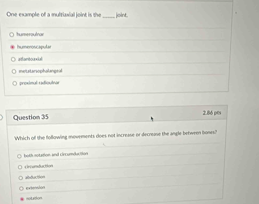 One example of a multiaxial joint is the _joint.
humeroulnar
humeroscapular
atlantoaxial
metatarsophalangeal
proximal radioulnar
2.86 pts
Question 35
Which of the following movements does not increase or decrease the angle between bones?
both rotation and circumduction
circumduction
abduction
extension
rotation