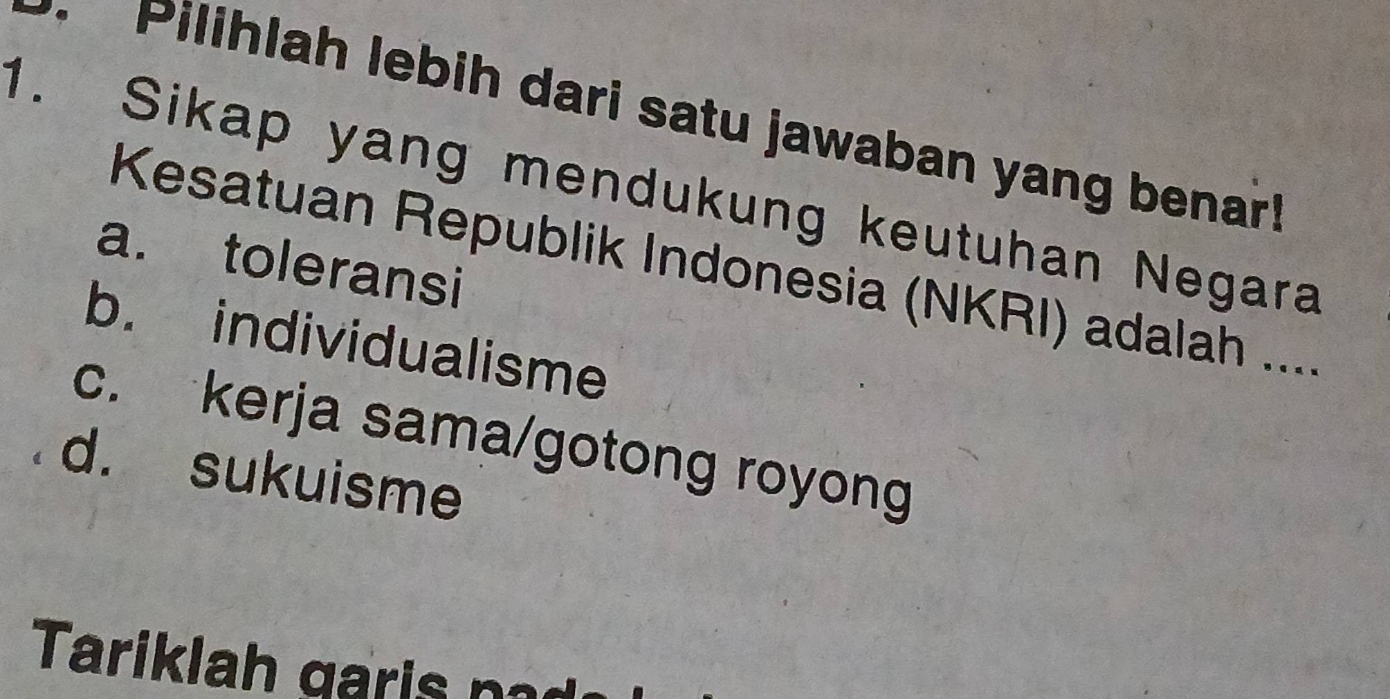 Pilihlah lebih dari satu jawaban yang benar!
1. Sikap yang mendukung keutuhan Negara
a. toleransi
Kesatuan Republik Indonesia (NKRI) adalah ....
b. individualisme
c. kerja sama/gotong royong
d. sukuisme
Tariklah garis p a d