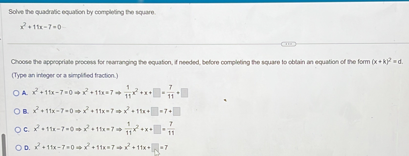 Solve the quadratic equation by completing the square.
x^2+11x-7=0
Choose the appropriate process for rearranging the equation, if needed, before completing the square to obtain an equation of the form (x+k)^2=d. 
(Type an integer or a simplified fraction.)
A. x^2+11x-7=0Rightarrow x^2+11x=7Rightarrow  1/11 x^2+x+□ = 7/11 +□
B. x^2+11x-7=0Rightarrow x^2+11x=7Rightarrow x^2+11x+□ =7+□
C. x^2+11x-7=0Rightarrow x^2+11x=7Rightarrow  1/11 x^2+x+□ = 7/11 
D. x^2+11x-7=0Rightarrow x^2+11x=7Rightarrow x^2+11x+□ =7