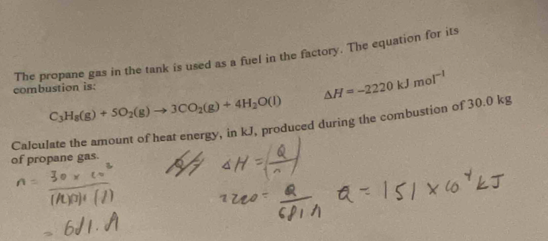 The propane gas in the tank is used as a fuel in the factory. The equation for its 
combustion is:
△ H=-2220kJmol^(-1)
C_3H_8(g)+5O_2(g)to 3CO_2(g)+4H_2O(l)
Calculate the amount of heat energy, in kJ, produced during the combustion of 30.0 kg
of propane gas.