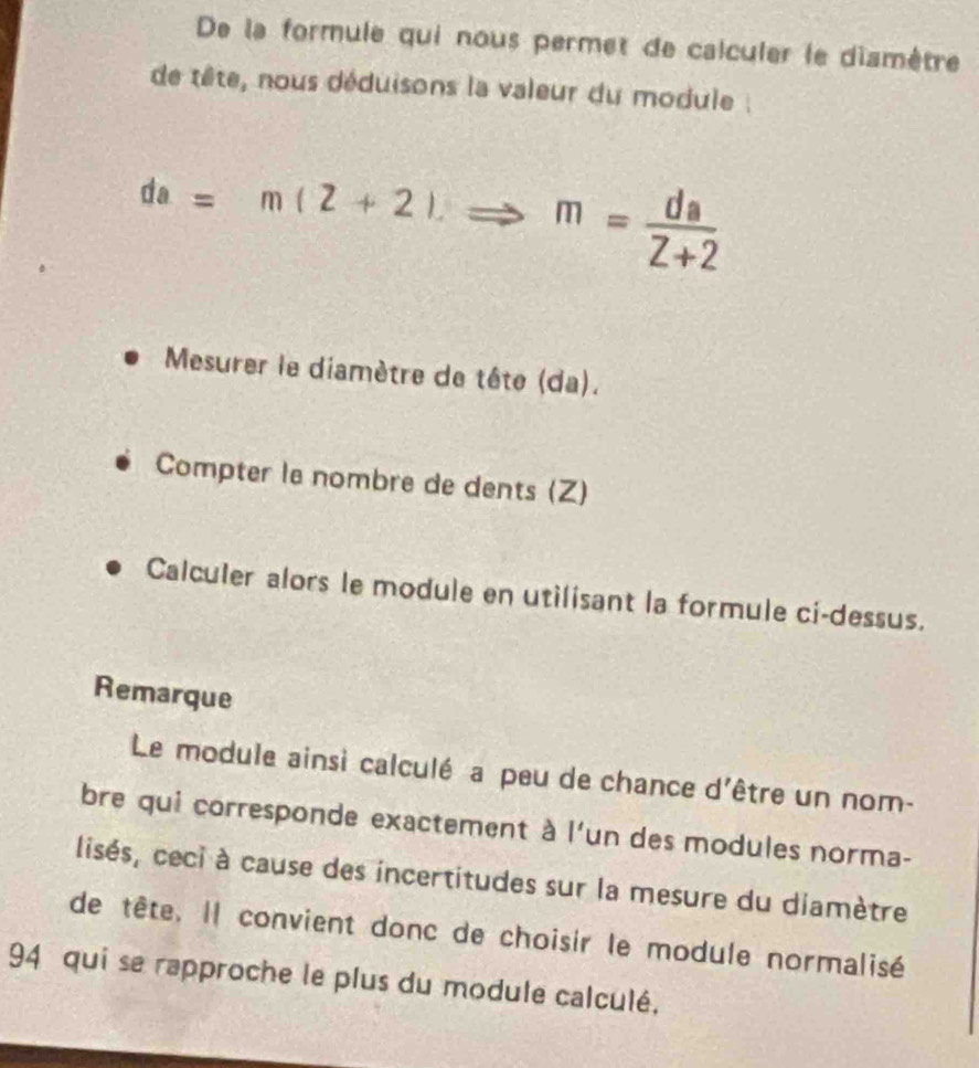 De la formule qui nous permet de calculer le diamêtre 
de tête, nous déduisons la valeur du module :
da=m(2+2)Rightarrow m= da/2+2 
Mesurer le diamètre de tête (da). 
Compter le nombre de dents (Z) 
Calculer alors le module en utilisant la formule ci-dessus. 
Remarque 
Le module ainsi calculé a peu de chance d'être un nom- 
bre qui corresponde exactement à l'un des modules norma- 
lisés, ceci à cause des incertitudes sur la mesure du diamètre 
de tête. Il convient donc de choisir le module normalisé 
94 qui se rapproche le plus du module calculé,