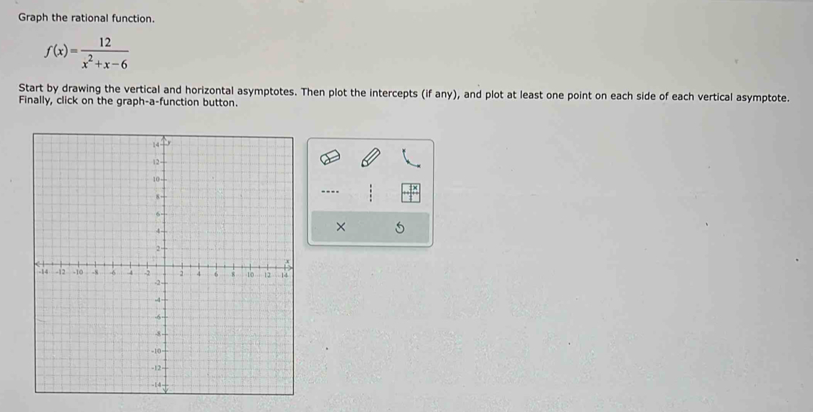 Graph the rational function.
f(x)= 12/x^2+x-6 
Start by drawing the vertical and horizontal asymptotes. Then plot the intercepts (if any), and plot at least one point on each side of each vertical asymptote. 
Finally, click on the graph-a-function button. 
---- frac 121 
× 5