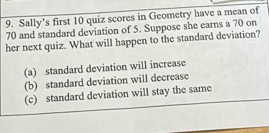 Sally’s first 10 quiz scores in Geometry have a mean of
70 and standard deviation of 5. Suppose she earns a 70 on
her next quiz. What will happen to the standard deviation?
(a) standard deviation will increase
(b) standard deviation will decrease
(c) standard deviation will stay the same