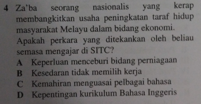 Za'ba a seorang nasionalis yang l kerap
membangkitkan usaha peningkatan taraf hidup
masyarakat Melayu dalam bidang ekonomi.
Apakah perkara yang ditekankan oleh beliau
semasa mengajar di SITC?
A Keperluan menceburi bidang perniagaan
B Kesedaran tidak memilih kerja
C Kemahiran menguasai pelbagai bahasa
D Kepentingan kurikulum Bahasa Inggeris